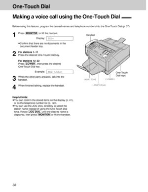 Page 3838
One -Touch Dial
1
Press (MONITOR)or lift the handset.
Display:
³Conﬁrm that there are no documents in the
document feeder tray.
2
For stations 1–11
Press the desired One-Touch Dial key.
For stations 12–22
Press (LOWER), then press the desired
One-Touch Dial key.
Example:
3
When the other party answers, talk into the
handset.
4
When ﬁnished talking, replace the handset.
Helpful hints:
³You can conﬁrm the stored items on the display (p. 41),
or on the telephone number list (p. 123).
³You can use the JOG...