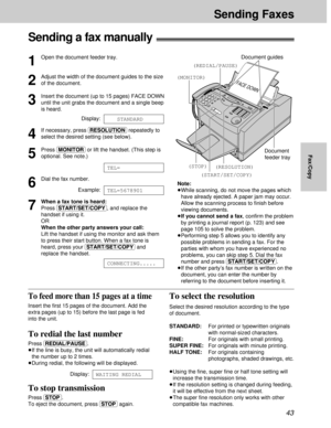 Page 4343
Sending Faxes
Fax/Copy
Sending Faxes
Sending a fax manually!
1
Open the document feeder tray.
2
Adjust the width of the document guides to the size
of the document.
3
Insert the document (up to 15 pages) FACE DOWN
until the unit grabs the document and a single beep
is heard.
Display:
4
If necessary, press (RESOLUTION)repeatedly to
select the desired setting (see below).
5
Press (MONITOR)or lift the handset. (This step is
optional. See note.)
6
Dial the fax number.
Example:
7
When a fax tone is heard:...