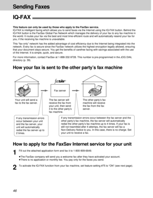 Page 4646
Sending Faxes
IQ-FAX!
This feature can only be used by those who apply to the FaxSav service.
IQ-FAX is intelligent faxing which allows you to send faxes via the Internet using the IQ-FAX button. Behind the
IQ-FAX button is the FaxSav Global Fax Network which manages the delivery of your fax to any fax machine in
the world. It routes your fax via the best and most time-efficient route and will automatically resend your fax for
you, if the receiving fax machine is unavailable. 
This “fax-only” network...