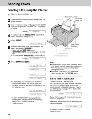 Page 4848
Sending Faxes
Sending a fax using the Internet
1
Open the document feeder tray.
2
Adjust the width of the document guides to the size
of the document.
3
Insert the document (up to 15 pages) FACE DOWN
until the unit grabs the document and a single beep
is heard.
Display:
4
If necessary, press (RESOLUTION)repeatedly to
select the desired setting (p. 43).
5
Press (IQ-FAX).
6
Enter the fax number using the dial keypad, the
One-Touch Dial or (JOG\DIAL).
³When you use (JOG\DIAL), press
(START/SET/COPY)after...