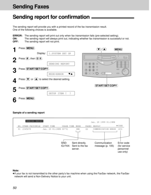 Page 5050
Sending Faxes
MENU
START/SET/COPY
/1
Press (MENU).
Display:
2
Press (#), then (0)(4).
3
Press (START/SET/COPY).
4
Press  or  to select the desired setting.
5
Press (START/SET/COPY).
6
Press (MENU).
SETUP ITEM [  ]
MODE=ERRORts
SENDING REPORT
1.SYSTEM SET UP
Sending report for conﬁrmation!
The sending report will provide you with a printed record of the fax transmission result.
One of the following choices is available.
ERROR:The sending report will print out only when fax transmission fails...