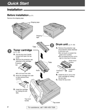 Page 6Quick Start
6For assistance, call 1-800-435-7329.
Installation!
Toner cartridge
(p. 21–23)1
Drum unit (p. 21–23)2Tabs
Top cover 
handle
Tabs
Top cover
A.Pull the top cover handle
forward and open the top
cover.
B.Remove the protection cap
attached to the cartridge.
C.Rock the cartridge from side
to side several times
carefully.
A.Remove the protection cap
and protection sheet attached
to the drum unit.
³Do not touch or scratch the
green drum surface.
A.³Do not expose the drum unit to
light for more than...