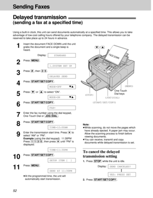 Page 5252
Sending Faxes
11
Insert the document FACE DOWN until the unit
grabs the document and a single beep is
heard.
Display:
12
Press (MENU).
13
Press (#), then (2)(5).
14
Press (START/SET/COPY).
15
Press or to select “ON”.
16
Press (START/SET/COPY).
17
Enter the fax number using the dial keypad,
One-Touch Dial or (JOG\DIAL).
18
Press (START/SET/COPY).
19
Enter the transmission start time. Press ($) to
select “AM” or “PM”. 
Example(using the dial keypad): 11:30PM
Press (1)(1)(3)(0), then press ($)until “PM”...