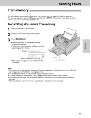 Page 5353
Sending Faxes
Fax/Copy
From memory!
The unit is able to scan and store documents into memory, and then transmit the stored document.
The memory capacity is approx. 120 pages based on the CCITT No. 1 Test Chart in standard resolution. 
For the CCITT No. 1 Test Chart, see page 129.
Transmitting documents from memory
(QUICK\SCAN)
(STOP)
FACE DOWN
1
Insert the document FACE DOWN.
2
Enter the fax number using the dial keypad.
3
Press (QUICK\SCAN).
³The document will be fed into the unit and
scanned into...