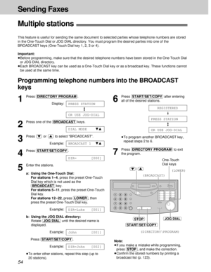 Page 5454
Sending Faxes
START/SET/COPY
STOPJOG DIAL
(DIRECTORY\PROGRAM)
(LOWER)
(BROADCAST)
One-Touch
Dial keys
/
1
Press (DIRECTORY\PROGRAM).
Display:
2
Press one of the (BROADCAST)keys.
3
Press or to select “BROADCAST”.
Example:
4
Press (START/SET/COPY).
5
Enter the stations.
a: Using the One-Touch Dial:
For stations 1 – 4, press the preset One-Touch
Dial key which is not used as the
(BROADCAST)key.
For stations 5 – 11, press the preset One-Touch
Dial key.
For stations 12–22, press (LOWER), then
press the...