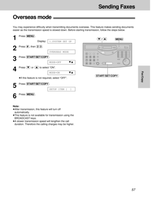 Page 5757
Sending Faxes
Fax/Copy
Overseas mode!
You may experience difficulty when transmitting documents overseas. This feature makes sending documents
easier as the transmission speed is slowed down. Before starting transmission, follow the steps below.
1
Press (MENU).
Display:
2
Press (#), then (2)(3).
3
Press (START/SET/COPY).
4
Press or to select “ON”.
³If this feature is not required, select “OFF”.
5
Press (START/SET/COPY).
6
Press (MENU).
Note:
³After transmission, this feature will turn off...