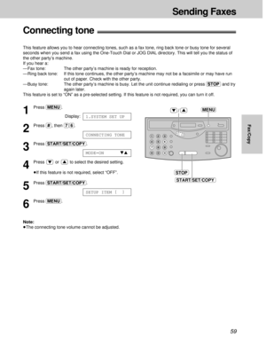 Page 5959
Sending Faxes
Fax/Copy
Connecting tone!
This feature allows you to hear connecting tones, such as a fax tone, ring back tone or busy tone for several
seconds when you send a fax using the One-Touch Dial or JOG DIAL directory. This will tell you the status of
the other party’s machine.
If you hear a:
— Fax tone:  The other party’s machine is ready for reception.
— Ring back tone:  If this tone continues, the other party’s machine may not be a facsimile or may have run
out of paper. Check with the other...