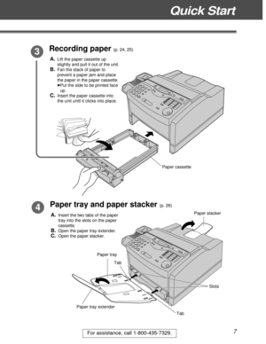 Page 7Quick Start
7For assistance, call 1-800-435-7329.
Recording paper (p. 24, 25) 3
Paper tray and paper stacker (p. 26)4
Tab Tab
Slots
Paper tray extenderPaper cassette
Paper tray
Paper stacker
A.Lift the paper cassette up
slightly and pull it out of the unit.
B.Fan the stack of paper to
prevent a paper jam and place
the paper in the paper cassette.
³Put the side to be printed face
up.
C.Insert the paper cassette into
the unit until it clicks into place.
A.Insert the two tabs of the paper
tray into the...