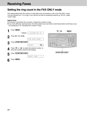 Page 6464
Receiving Faxes
1
Press (MENU).
Display:
2
Press (#), then (0)(6).
3
Press (START/SET/COPY).
4
Press  or  to select the desired number, or
enter the number using the dial keypad.
5
Press (START/SET/COPY).
6
Press (MENU).
SETUP ITEM [  ]
RING=1   ts
FAX RING COUNT
1.SYSTEM SET UP
MENU
START/SET/COPY
/
Setting the ring count in the FAX ONLY mode
This setting determines the number of rings before the unit answers a call in the FAX ONLY mode. 
You can choose from 1 to 5 rings. If you use the unit with an...