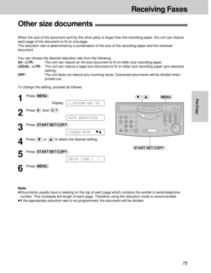 Page 7575
Fax/Copy
Other size documents!
When the size of the document sent by the other party is larger than the recording paper, the unit can reduce
each page of the document to ﬁt on one page.
The reduction rate is determined by a combination of the size of the recording paper and the received
document.
You can choose the desired reduction rate from the following.
A4®LTR:The unit can reduce an A4-size document to ﬁt on letter size recording paper.
LEGAL®LTR:The unit can reduce a legal size document to ﬁt on...