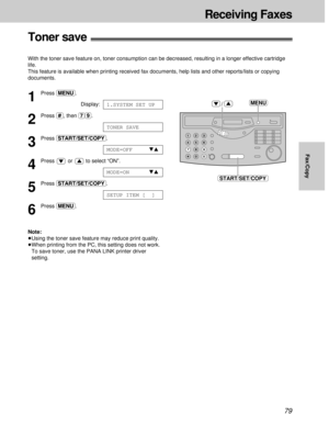 Page 7979
Fax/Copy
Receiving Faxes
1
Press (MENU).
Display:
2
Press (#), then (7)(9).
3
Press (START/SET/COPY).
4
Press or to select “ON”.
5
Press (START/SET/COPY).
6
Press (MENU).
Note:
³Using the toner save feature may reduce print quality.
³When printing from the PC, this setting does not work.
To save toner, use the PANA LINK printer driver
setting.
SETUP ITEM [  ]
MODE=ONts
MODE=OFFts
TONER SAVE
1.SYSTEM SET UP
Toner save!
With the toner save feature on, toner consumption can be decreased, resulting in a...