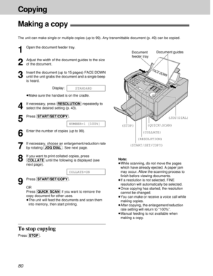 Page 8080
Copying
Making a copy!
The unit can make single or multiple copies (up to 99). Any transmittable document (p. 49) can be copied.
1
Open the document feeder tray.
2
Adjust the width of the document guides to the size
of the document.
3
Insert the document (up to 15 pages) FACE DOWN
until the unit grabs the document and a single beep
is heard.
Display:
³Make sure the handset is on the cradle.
4
If necessary, press (RESOLUTION)repeatedly to
select the desired setting (p. 43).
5
Press (START/SET/COPY).
6...