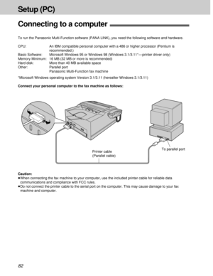 Page 8282
Setup (PC)
Connecting to a computer!
To run the Panasonic Multi-Function software (PANA LINK), you need the following software and hardware.
CPU: An IBM compatible personal computer with a 486 or higher processor (Pentium is
recommended.)
Basic Software: Microsoft Windows 95 or Windows 98 (Windows 3.1/3.11* — printer driver only)
Memory Minimum: 16 MB (32 MB or more is recommended)
Hard disk: More than 40 MB available space
Other: Parallel port
Panasonic Multi-Function fax machine
*Microsoft Windows...