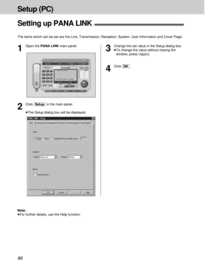 Page 8686
Setup (PC)
Setting up PANA LINK!
The items which can be set are the Line, Transmission, Reception, System, User Information and Cover Page.
3
Change the set value in the Setup dialog box.
³To change the value without closing the
window, press 
[Apply].
4
Click [OK].
2
Click [Setup]in the main panel.
³The Setup dialog box will be displayed.
1
Open the PANA LINK main panel.
Note:
³For further details, use the Help function. 