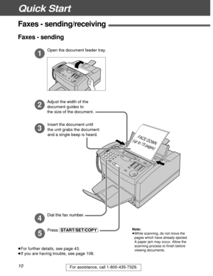 Page 10Quick Start
10For assistance, call 1-800-435-7329.
Faxes - sending/receiving!
Open the document feeder tray.
Adjust the width of the 
document guides to 
the size of the document.
1
2
3
Insert the document until  
the unit grabs the document 
and a single beep is heard.
FACE DOWN
(up to 15 pages)
Press (START/SET/COPY). Dial the fax number.
4
5
³For further details, see page 43.
³If you are having trouble, see page 108.
Faxes - sending
Note:
³While scanning, do not move the
pages which have already...