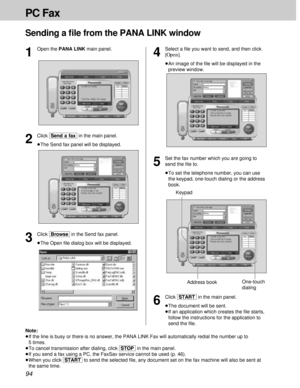 Page 9494
PC Fax
Sending a ﬁle from the PANA LINK window
6
Click [START]in the main panel.
³The document will be sent.
³If an application which creates the ﬁle starts,
follow the instructions for the application to
send the ﬁle.
One-touch
dialing KeypadAddress book
1
Open the PANA LINK main panel.
3
Click [Browse]in the Send fax panel.
³The Open ﬁle dialog box will be displayed.
2
Click [Send\a\fax]in the main panel.
³The Send fax panel will be displayed.
4
Select a ﬁle you want to send, and then click
[Open]....