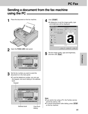 Page 9595
PC Fax
PC Software
Sending a document from the fax machine
using the PC!
5
Set the image quality, type and brightness,
and then click [Scan].
FACE DOWN
1
Place the document on the fax machine.
2
Open the PANA LINK main panel.
3
Set the fax number you want to send the
document to in the main panel.
³To set the telephone number, you can use
the keypad, one-touch dialing or the address
book.
4
Click [START].
³A dialog box to set the image quality, type
and brightness will be displayed.
Note:
³If you send...