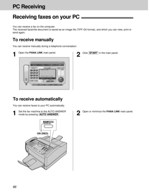 Page 9696
PC Receiving
Receiving faxes on your PC!
You can receive a fax on the computer.
The received facsimile document is saved as an image ﬁle (TIFF-G4 format), and which you can view, print or
send again.
To receive manually
You can receive manually during a telephone conversation.
2
Click [START]in the main panel.
1
Set the fax machine to the AUTO ANSWER
mode by pressing (AUTO\ANSWER).
To receive automatically
You can receive faxes to your PC automatically.
FAX ONAUTO ANSWER
ON (RED)
1
Open the PANA LINK...