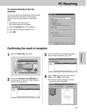 Page 9797
PC Receiving
PC Software
4
Click on File in the menu bar, then click on
View, or click [View]in the toolbar.
³The Viewer window will appear, and the
received fax will be displayed.
Conﬁrming the result of reception
To receive directly to the fax
machine
If you do not want to be disturbed by incoming faxes
when using the PC, but want to receive faxes
directly to your facsimile machine, follow these
steps.
1.Click 
[Setup]in the main panel.
³The Setup dialog box will appear.
2.Click the Reception tab in...