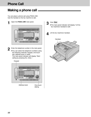 Page 9898
Phone Call
Making a phone call!
You can place a phone call using PANA LINK.
Use the handset on the fax machine to talk.
4
Lift the fax machine’s handset.
One-touch
dialing KeypadAddress book
1
Open the PANA LINK main panel.
2
Enter the telephone number in the main panel.
³You can select the telephone numbers using
the following methods: Keypad, one-touch
dial, address book or redial.
The main panel indicator will display “Start
calling by pressing the .”.
3
Click [Dial].
³The main panel indicator will...
