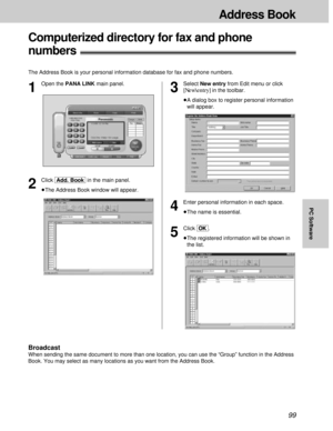 Page 9999
Address Book
PC Software
Computerized directory for fax and phone 
numbers!
The Address Book is your personal information database for fax and phone numbers.
4
Enter personal information in each space.
³The name is essential.
5
Click [OK].
³The registered information will be shown in
the list.
1
Open the PANA LINK main panel.
2
Click [Add.\Book]in the main panel.
³The Address Book window will appear.
3
Select New entry from Edit menu or click
[New\entry]in the toolbar.
³A dialog box to register...