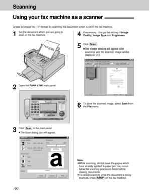 Page 100100
Scanning
Using your fax machine as a scanner!
Create an image ﬁle (TIF format) by scanning the document which is set in the fax machine.
4
If necessary, change the setting of Image
Quality, Image Typeand Brightness.
5
Click [Scan].
³The Viewer window will appear after
scanning, and the scanned image will be
displayed in it.FACE DOWN
1
Set the document which you are going to
scan, in the fax machine.
3
Click [Scan]in the main panel.
³The Scan dialog box will appear.
2
Open the PANA LINK main panel.
6...