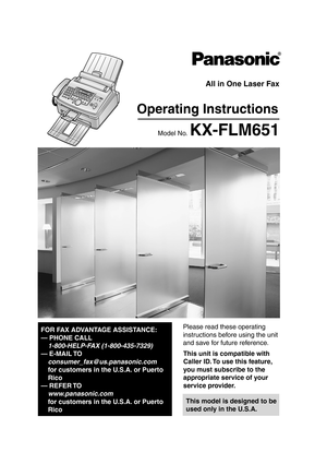 Page 1Please read these operating 
instructions before using the unit 
and save for future reference.
This model is designed to be 
used only in the U.S.A.
All in One Laser Fax
Operating Instructions
Model No. KX-FLM651
FOR FAX ADVANTAGE ASSISTANCE:
— PHONE CALL
1-800-HELP-FAX (1-800-435-7329)
— E-MAIL TO
consumer_fax@us.panasonic.com
for customers in the U.S.A. or Puerto 
Rico
— REFER TO 
www.panasonic.com
for customers in the U.S.A. or Puerto 
Rico
This unit is compatible with 
Caller ID. To use this...