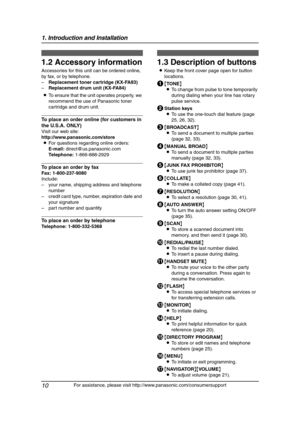 Page 121. Introduction and Installation
10
For assistance, please visit http://www.panasonic.com/consumersupport
1.2 Accessory information
Accessories for this unit can be ordered online, 
by fax, or by telephone.
–Replacement toner cartridge (KX-FA83)
–Replacement drum unit (KX-FA84)
LTo ensure that the unit operates properly, we 
recommend the use of Panasonic toner 
cartridge and drum unit.
To place an order online (for customers in 
the U.S.A. ONLY)
Visit our web site:
http://www.panasonic.com/store
LFor...