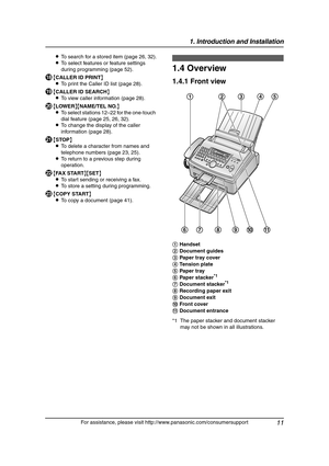 Page 131. Introduction and Installation
11
For assistance, please visit http://www.panasonic.com/consumersupport LTo search for a stored item (page 26, 32).
LTo select features or feature settings 
during programming (page 52).
R{CALLER ID PRINT}
LTo print the Caller ID list (page 28).
S{CALLER ID SEARCH}
LTo view caller information (page 28).
T{LOWER}{NAME/TEL NO.}
LTo select stations 12–22 for the one-touch 
dial feature (page 25, 26, 32).
LTo change the display of the caller 
information (page 28).
U{STOP}...