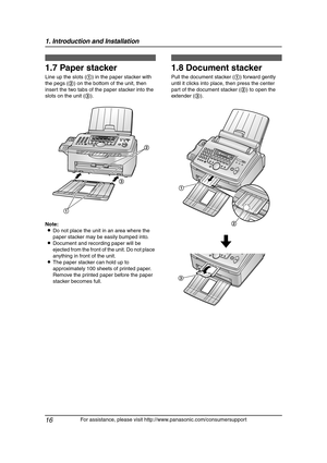 Page 181. Introduction and Installation
16
For assistance, please visit http://www.panasonic.com/consumersupport
1.7 Paper stacker
Line up the slots (1) in the paper stacker with 
the pegs (2) on the bottom of the unit, then 
insert the two tabs of the paper stacker into the 
slots on the unit (3).
Note:
LDo not place the unit in an area where the 
paper stacker may be easily bumped into.
LDocument and recording paper will be 
ejected from the front of the unit. Do not place 
anything in front of the unit.
LThe...