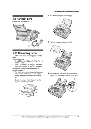 Page 191. Introduction and Installation
17
For assistance, please visit http://www.panasonic.com/consumersupport
1.9 Handset cord
Connect the handset cord (1).
1.10 Recording paper
A4, letter or legal size recording paper can be 
used.
The unit can hold:
– Up to 250 sheets of 60 g/m
2 to 75 g/m2 (16 lb. 
to 20 lb.) paper.
– Up to 230 sheets of 80 g/m
2 (21 lb.) paper.
– Up to 200 sheets of 90 g/m2 (24 lb.) paper.
Please refer to page 79 for information on 
recording paper.
LThe unit is set for letter size paper...