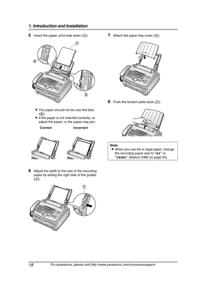 Page 201. Introduction and Installation
18
For assistance, please visit http://www.panasonic.com/consumersupport
5Insert the paper, print-side down (1).
LThe paper should not be over the tabs 
(2).
LIf the paper is not inserted correctly, re-
adjust the paper, or the paper may jam.
6Adjust the width to the size of the recording 
paper by sliding the right side of the guides 
(1).
7Attach the paper tray cover (1).
8Push the tension plate back (1).
Correct Incorrect
1
2
2
1
Note:
LWhen you use A4 or legal paper,...