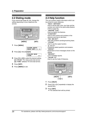 Page 222. Preparation
20
For assistance, please visit http://www.panasonic.com/consumersupport
2.2 Dialing mode 
If you cannot dial (page 26, 30), change this 
setting depending on your telephone line 
service.
1Press {MENU}.
SYSTEM SETUP
PRESS NAVI.[()]
2Press {#}, then {1}{2}{0}.
DIALING MODE
=TONE [±]
3Press {1} or {2} to select the desired setting.
{1} “PULSE”: For rotary pulse dial service.
{2} “TONE” (default): For tone dial service.
4Press {SET}.
5Press {MENU} to exit.
Help B utton
2.3 Help function
The...