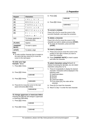 Page 252. Preparation
23
For assistance, please visit http://www.panasonic.com/consumersupport Note:
LTo enter another character that is located on 
the same dial key, press {>} to move the 
cursor to the next space.
To enter your logo
Example: “BILL”
1.Press {2} 2 times.
LOGO=|
B
2.Press {4} 3 times.
LOGO=B|
I
3.Press {5} 3 times.
LOGO=BI|
L
4.Press {>} to move the cursor to the next 
space and press {5} 3 times.
LOGO=BIL| L
To change uppercase or lowercase letters
Pressing the {#} key will change to uppercase...