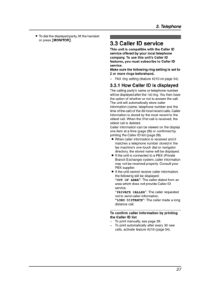 Page 293. Telephone
27
LTo dial the displayed party, lift the handset 
or press {MONITOR}.Caller ID
3.3 Caller ID service
This unit is compatible with the Caller ID 
service offered by your local telephone 
company. To use this unit’s Caller ID 
features, you must subscribe to Caller ID 
service.
Make sure the following ring setting is set to 
2 or more rings beforehand.
– FAX ring setting (feature #210 on page 54)
3.3.1 How Caller ID is displayed
The calling party’s name or telephone number 
will be displayed...