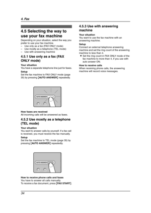 Page 364. Fax
34
Receiving Faxes
4.5 Selecting the way to 
use your fax machine
Depending on your situation, select the way you 
prefer to use your fax machine.
– Use only as a fax (FAX ONLY mode)
– Use mostly as a telephone (TEL mode)
– Use with answering machine
4.5.1 Use only as a fax (FAX 
ONLY mode)
Your situation
You have a separate telephone line just for faxes.
Setup
Set the fax machine to FAX ONLY mode (page 
35) by pressing {AUTO ANSWER} repeatedly.
How faxes are received
All incoming calls will be...