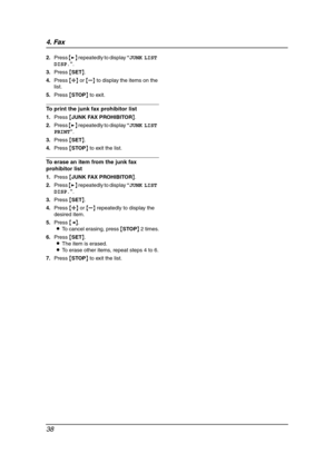 Page 404. Fax
38
2.Press {>} repeatedly to display “JUNK LIST 
DISP.”.
3.Press {SET}.
4.Press {A} or {B} to display the items on the 
list.
5.Press {STOP} to exit.
To print the junk fax prohibitor list
1.Press {JUNK FAX PROHIBITOR}.
2.Press {>} repeatedly to display “JUNK LIST 
PRINT”.
3.Press {SET}.
4.Press {STOP} to exit the list.
To erase an item from the junk fax 
prohibitor list
1.Press {JUNK FAX PROHIBITOR}.
2.Press {>} repeatedly to display “JUNK LIST 
DISP.”.
3.Press {SET}.
4.Press {A} or {B} repeatedly...