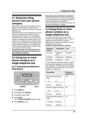 Page 415. Distinctive Ring
39
5 Distinctive Ring Distinctive Ring
5.1 Distinctive Ring 
service from your phone 
company
This service is convenient if you wish to have a 
different number for your fax machine and 
telephone, even when you use them on a single 
telephone line.
Distinctive Ring is a service offered by your local 
telephone company which allows you to use 
several telephone numbers on one telephone 
line. When a call is made to one of your phone 
numbers, the telephone company sends a ring...