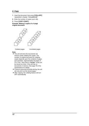 Page 446. Copy
42
1.Insert the document, then press {COLLATE} 
repeatedly to display “COLLATE=ON”.
2.Enter the number of copies (up to 99).
3.Press {COPY START}.
Example: Making 2 copies of a 4-page 
original document
Note:
LThe unit will store the documents into 
memory while collating the copies. The 
number of original document for collating 
copies depends upon the contents of pages 
and resolution. Approximately 50 pages of 
ITU-T No.1 Test Chart in “MIXED” mode can 
be stored at a time, if the unit has no...