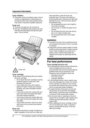 Page 6Important Information
4
For assistance, please visit http://www.panasonic.com/consumersupport
Laser radiation
LThe printer of this unit utilizes a laser. Use of 
controls or adjustments or performance of 
procedures other than those specified herein 
may result in hazardous radiation exposure.
Fuser unit
LThe fuser unit gets hot. Do not touch it.
LDuring or immediately after printing, the area 
near the recording paper exit (1) also gets 
warm. This is normal.
Toner cartridge
LBe careful of the following...