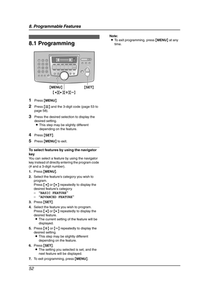 Page 548. Programmable Features
52
8 Progra mma ble  Features Features Summary
8.1 Programming
1Press {MENU}.
2Press {#} and the 3-digit code (page 53 to 
page 58).
3Press the desired selection to display the 
desired setting.
LThis step may be slightly different 
depending on the feature.
4Press {SET}.
5Press {MENU} to exit.
To select features by using the navigator 
key
You can select a feature by using the navigator 
key instead of directly entering the program code 
(# and a 3-digit number).
1.Press...