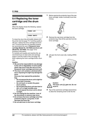 Page 709. Help
68
For assistance, please visit http://www.panasonic.com/consumersupport
Replacement
9.4 Replacing the toner 
cartridge and the drum 
unit
When the display shows the following, replace 
the toner cartridge.
TONER LOW
TONER EMPTY
To check the drum life and quality, please print 
the printer test list (page 77). If printing quality is 
still poor, replace the toner cartridge and drum 
unit. To ensure that the unit operates properly, 
we recommend the use of Panasonic toner 
cartridge (Model No....