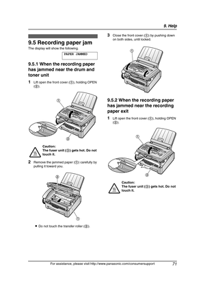 Page 739. Help
71
For assistance, please visit http://www.panasonic.com/consumersupport
Jams
9.5 Recording paper jam
The display will show the following.
PAPER JAMMED
9.5.1 When the recording paper 
has jammed near the drum and 
toner unit
1Lift open the front cover (1), holding OPEN 
(2).
2Remove the jammed paper (1) carefully by 
pulling it toward you.
LDo not touch the transfer roller (2).
3Close the front cover (1) by pushing down 
on both sides, until locked.
9.5.2 When the recording paper 
has jammed near...