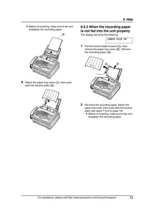 Page 759. Help
73
For assistance, please visit http://www.panasonic.com/consumersupport LBefore re-inserting, make sure to fan and 
straighten the recording paper.
9Attach the paper tray cover (1), then push 
back the tension plate (2).
9.5.3 When the recording paper 
is not fed into the unit properly
The display will show the following.
CHECK PICK UP
1Pull the tension plate forward (1), then 
remove the paper tray cover (2). Remove 
the recording paper (3).
2Re-insert the recording paper. Attach the 
paper...