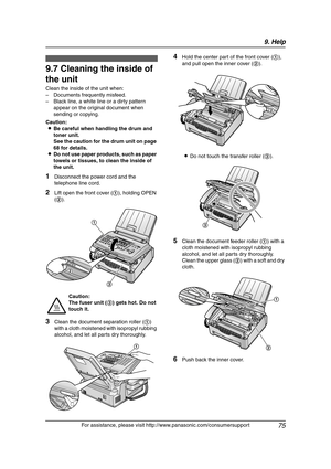 Page 779. Help
75
For assistance, please visit http://www.panasonic.com/consumersupport
Clean in g
9.7 Cleaning the inside of 
the unit
Clean the inside of the unit when:
– Documents frequently misfeed.
– Black line, a white line or a dirty pattern 
appear on the original document when 
sending or copying.
Caution:
LBe careful when handling the drum and 
toner unit.
See the caution for the drum unit on page 
68 for details.
LDo not use paper products, such as paper 
towels or tissues, to clean the inside of...