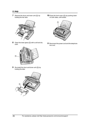 Page 789. Help
76
For assistance, please visit http://www.panasonic.com/consumersupport
7Remove the drum and toner unit (1) by 
holding the two tabs.
8Clean the lower glass (1) with a soft and dry 
cloth.
9Re-install the drum and toner unit (1) by 
holding the tabs.
10Close the front cover (1) by pushing down 
on both sides, until locked.
11Reconnect the power cord and the telephone 
line cord.
1
1
1
1
FLM651-PFQX2292ZA-en.book  Page 76  Monday, September 12, 2005  2:22 PM 