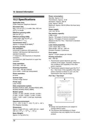 Page 8010. General Information
78
Specifications
10.2 Specifications
Applicable lines:
Public Switched Telephone Network
Document size:
Max. 216 mm (8
1/2) in width, Max. 600 mm 
(235/8) in length
Effective scanning width:
208 mm (8
3/16)
Effective printing width:
Letter/Legal: 208 mm (8
3/16)
A4: 202 mm (715/16)
Transmission time
*1:
Approx. 4 s/page (ECM-MMR)*2
Scanning density:
Fax resolution:
Horizontal: 8 pels/mm (203 pels/inch)
Vertical: 3.85 lines/mm (98 lines/inch)-in 
standard resolution,
7.7 lines/mm...