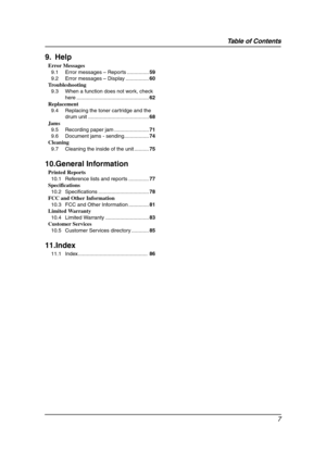 Page 9Table of Contents
7
9. Help
Error Messages
9.1 Error messages – Reports ...............59
9.2 Error messages – Display ................60
Troubleshooting
9.3 When a function does not work, check 
here ..................................................62
Replacement
9.4 Replacing the toner cartridge and the 
drum unit ..........................................68
Jams
9.5 Recording paper jam ........................71
9.6 Document jams - sending.................74
Cleaning
9.7 Cleaning the inside of the...