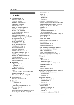 Page 8811. Index
86
11 .  Ind ex
11.1 Index
# #100 Quick setup: 53
#101 Date and time: 21
#102 Your logo: 22
#103 Your fax number: 24
#120 Dialing mode: 20
#121 Flash time: 53
#145 LCD display contrast: 53
#161 Ringer pattern: 53
#210 FAX ring count: 54
#216 Automatic Caller ID list: 54
#380 Paper size: 54
#401 Confirmation report: 31, 55
#402 Automatic journal report: 31, 55
#410 Scan contrast: 54
#411 Overseas mode: 55
#412 Delayed send: 56
#413 ECM selection: 56
#416 Connecting tone: 56
#430 Distinctive...