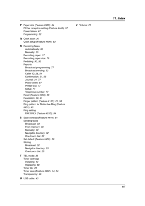 Page 8911. Index
87
P Paper size (Feature #380): 54
PC fax reception setting (Feature #442): 57
Power failure: 67
Programming: 52
Q Quick scan: 30
Quick setup (Feature #100): 53
R Receiving faxes
Automatically: 35
Manually: 35
Recording paper: 17
Recording paper size: 79
Redialing: 30, 32
Reports
Broadcast programming: 77
Broadcast sending: 33
Caller ID: 28, 54
Confirmation: 31, 55
Journal: 31, 77
Power down: 67
Printer test: 77
Setup: 77
Telephone number: 77
Reset (Feature #459): 58
Resolution: 30, 41
Ringer...